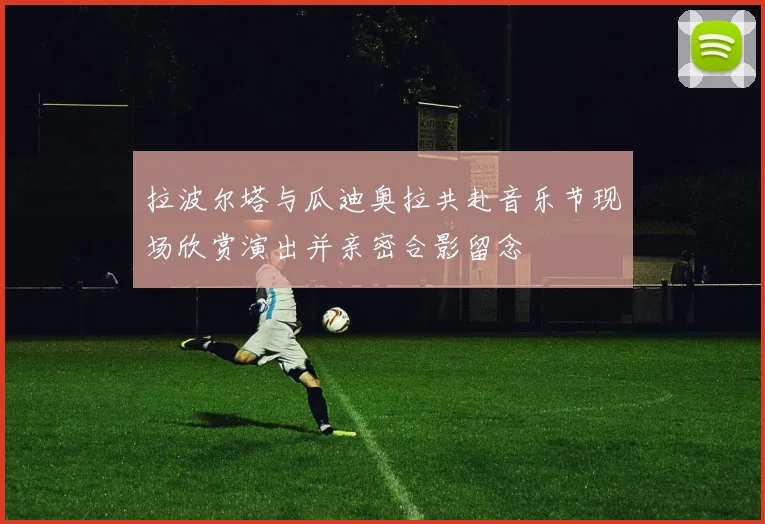 拉波尔塔与瓜迪奥拉共赴音乐节现场欣赏演出并亲密合影留念